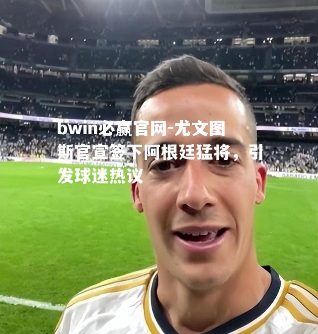 尤文图斯官宣签下阿根廷猛将，引发球迷热议