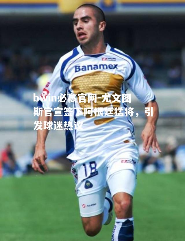 尤文图斯官宣签下阿根廷猛将，引发球迷热议