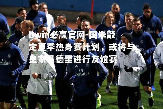 国米敲定夏季热身赛计划，或将与皇家马德里进行友谊赛