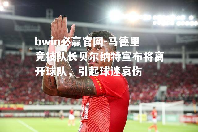 马德里竞技队长贝尔纳特宣布将离开球队，引起球迷哀伤