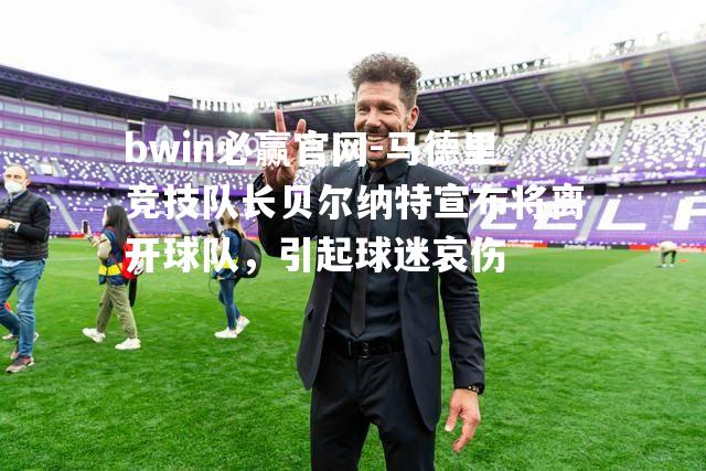 马德里竞技队长贝尔纳特宣布将离开球队，引起球迷哀伤