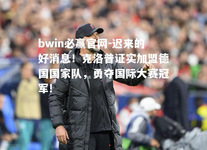 迟来的好消息！克洛普证实加盟德国国家队，勇夺国际大赛冠军!
