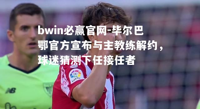 毕尔巴鄂官方宣布与主教练解约，球迷猜测下任接任者