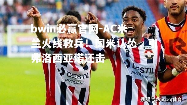 AC米兰火线救兵！国米认怂，引弗洛西亚诺还击