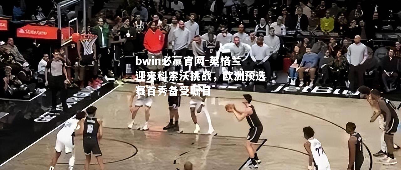 英格兰迎来科索沃挑战，欧洲预选赛首秀备受瞩目