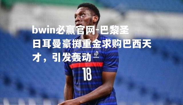 巴黎圣日耳曼豪掷重金求购巴西天才，引发轰动