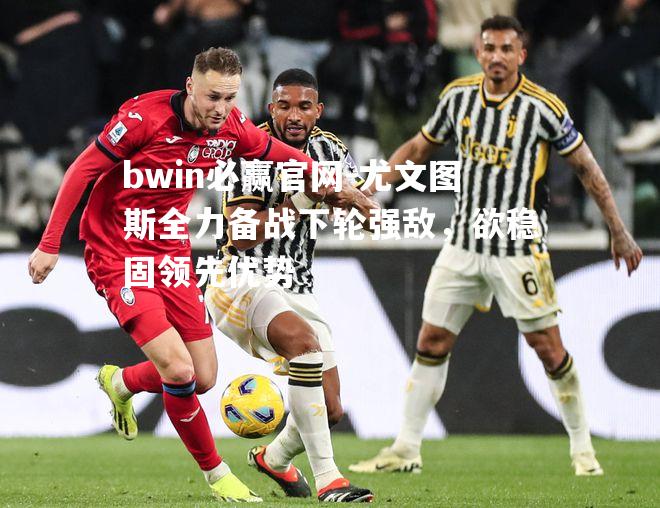 尤文图斯全力备战下轮强敌，欲稳固领先优势