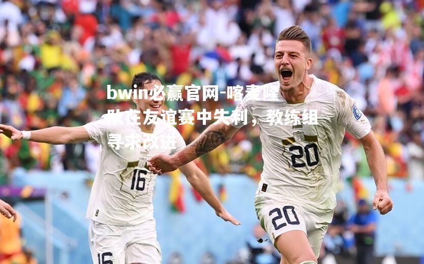 喀麦隆队在友谊赛中失利，教练组寻求改进