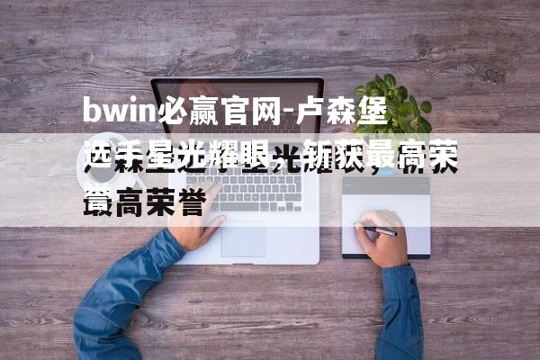 卢森堡选手星光耀眼，斩获最高荣誉
